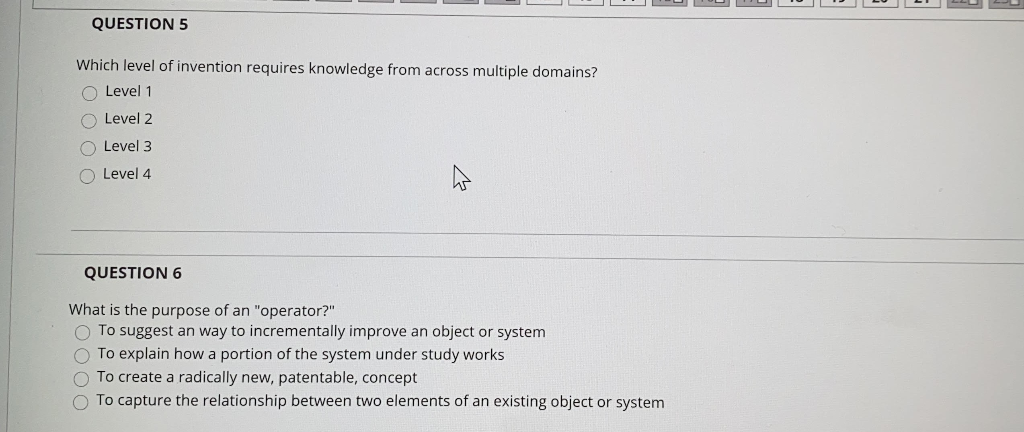 QUESTION 5
Which level of invention requires knowledge from across multiple domains?
O Level 1
Level 2
O Level 3
O Level 4
QUESTION 6
What is the purpose of an "operator?"
O To suggest an way to incrementally improve an object or system
O To explain how a portion of the system under study works
To create a radically new, patentable, concept
To capture the relationship between two elements of an existing object or system
