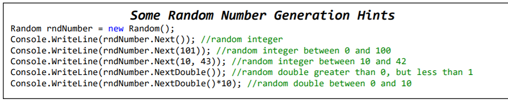 Some Random Number Generation Hints
Random rndNumber = new Random();
Console.Writeline(rndNumber.Next()); //random integer
Console.Writeline(rndNumber.Next(101)); //random integer between e and 100
Console.WriteLine(rndNumber.Next(10, 43)); //random integer between 10 and 42
Console.WriteLine(rndNumber.NextDouble()); //random double greater than 0, but less than 1
Console.WriteLine(rndNumber.NextDouble()*10); //random double between 0 and 10
