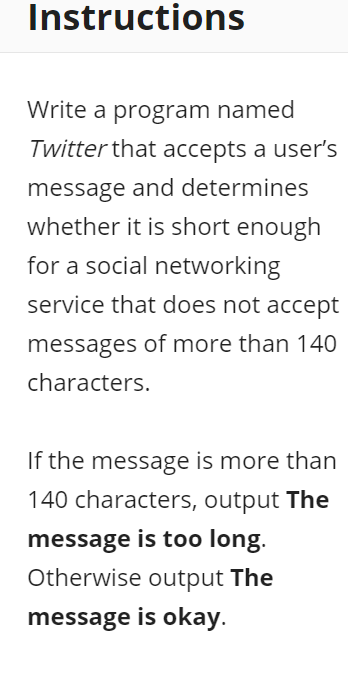 Instructions
Write a program named
Twitter that accepts a user's
message and determines
whether it is short enough
for a social networking
service that does not accept
messages of more than 140
characters.
If the message is more than
140 characters, output The
message is too long.
Otherwise output The
message is okay.
