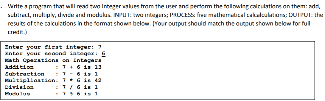 Write a program that will read two integer values from the user and perform the following calculations on them: add,
subtract, multiply, divide and modulus. INPUT: two integers; PROCESS: five mathematical calcalculations; OUTPUT: the
results of the calculations in the format shown below. (Your output should match the output shown below for full
credit.)
Enter your first integer: 7
Enter your second integer: 6
Math Operations on Integers
Addition
7 + 6 is 13
7 - 6 is 1
Multiplication: 7 * 6 is 42
7 / 6 is 1
: 7 % 6 is 1
Subtraction
Division
Modulus
