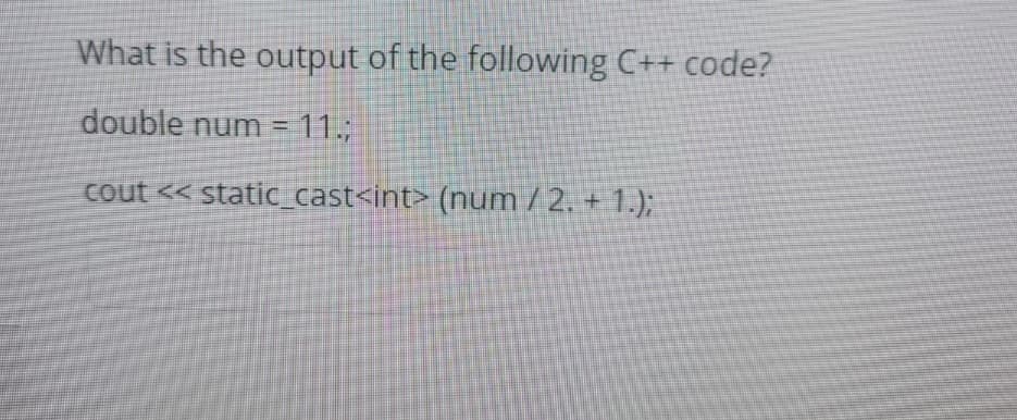 What is the output of the following C++ code?
double num = 11.;
cout << static_cast<int> (num /2. + 1.);
