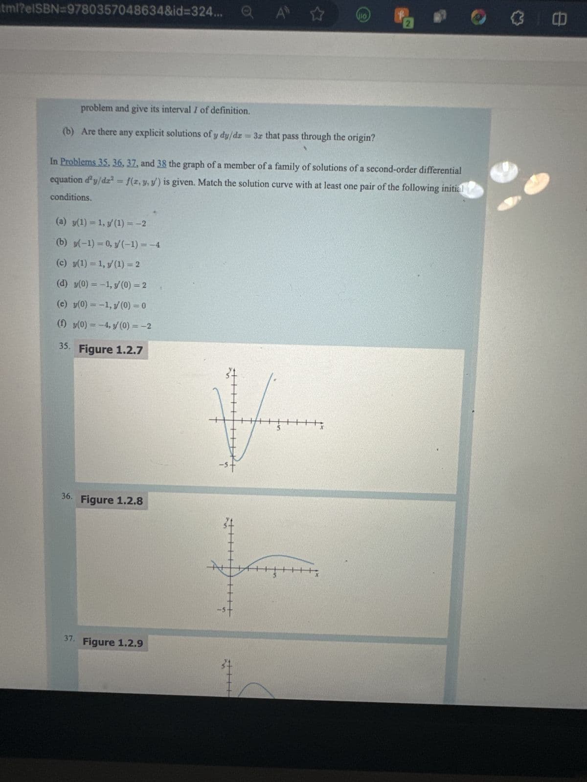 tml?elSBN=9780357048634&id=324...
(a) y(1) = 1, y'(1) = -2
(b) y(-1) = 0, y'(-1) = -4
(c) y(1) = 1, y(1) = 2
(d) y(0) = -1, y/ (0) = 2
(e) y(0) = -1, y/ (0) = 0
(f) y(0) = -4, y' (0) = -2
35. Figure 1.2.7
AD
problem and give its interval I of definition.
(b) Are there any explicit solutions of y dy/dx = 3x that pass through the origin?
36. Figure 1.2.8
In Problems 35, 36, 37, and 38 the graph of a member of a family of solutions of a second-order differential
equation d'y/dr² = f(x, y, y') is given. Match the solution curve with at least one pair of the following initial
conditions.
37. Figure 1.2.9
☆
V
L
VIO
+++
******
CD