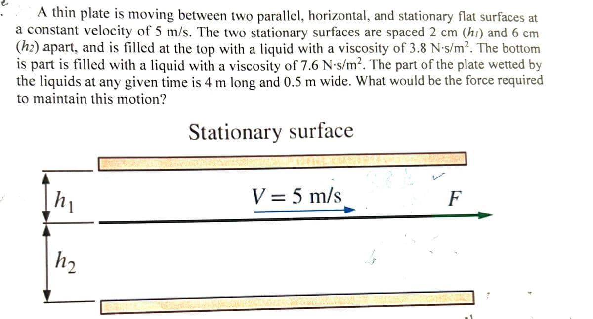 A thin plate is moving between two parallel, horizontal, and stationary flat surfaces at
a constant velocity of 5 m/s. The two stationary surfaces are spaced 2 cm (h) and 6 cm
(h₂) apart, and is filled at the top with a liquid with a viscosity of 3.8 N-s/m². The bottom
is part is filled with a liquid with a viscosity of 7.6 N-s/m². The part of the plate wetted by
the liquids at any given time is 4 m long and 0.5 m wide. What would be the force required
to maintain this motion?
Stationary surface
h₁
h₂
V = 5 m/s
F