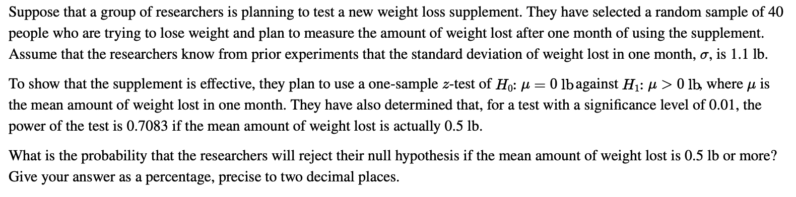 Suppose that a group of researchers is planning to test a new weight loss supplement. They have selected a random sample of 40
people who are trying to lose weight and plan to measure the amount of weight lost after one month of using the supplement.
Assume that the researchers know from prior experiments that the standard deviation of weight lost in one month, ơ, is 1.1 lb.
To show that the supplement is effective, they plan to use a one-sample z-test of Ho: u
the mean amount of weight lost in one month. They have also determined that, for a test with a significance level of 0.01, the
power of the test is 0.7083 if the mean amount of weight lost is actually 0.5 lb.
O lbagainst H1: µ > 0 lb, where µ is
What is the probability that the researchers will reject their null hypothesis if the mean amount of weight lost is 0.5 lb or more?
Give your answer as a percentage, precise to two decimal places.
