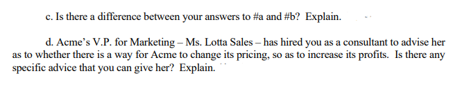 c. Is there a difference between your answers to #a and #b? Explain.
d. Acme's V.P. for Marketing - Ms. Lotta Sales - has hired you as a consultant to advise her
as to whether there is a way for Acme to change its pricing, so as to increase its profits. Is there any
specific advice that you can give her? Explain.