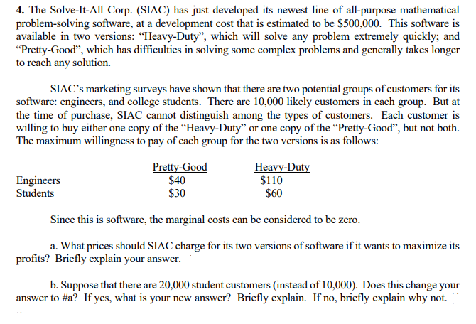 4. The Solve-It-All Corp. (SIAC) has just developed its newest line of all-purpose mathematical
problem-solving software, at a development cost that is estimated to be $500,000. This software is
available in two versions: "Heavy-Duty", which will solve any problem extremely quickly; and
"Pretty-Good", which has difficulties in solving some complex problems and generally takes longer
to reach any solution.
SIAC's marketing surveys have shown that there are two potential groups of customers for its
software: engineers, and college students. There are 10,000 likely customers in each group. But at
the time of purchase, SIAC cannot distinguish among the types of customers. Each customer is
willing to buy either one copy of the "Heavy-Duty" or one copy of the "Pretty-Good", but not both.
The maximum willingness to pay of each group for the two versions is as follows:
Engineers
Students
Pretty-Good
$40
$30
Heavy-Duty
$110
$60
Since this is software, the marginal costs can be considered to be zero.
a. What prices should SIAC charge for its two versions of software if it wants to maximize its
profits? Briefly explain your answer.
b. Suppose that there are 20,000 student customers (instead of 10,000). Does this change your
answer to #a? If yes, what is your new answer? Briefly explain. If no, briefly explain why not.