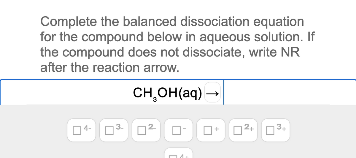 Complete the balanced dissociation equation
for the compound below in aqueous solution. If
the compound does not dissociate, write NR
after the reaction arrow.
CH,OH(aq)
4-
O3.
D2-
2+
3+
