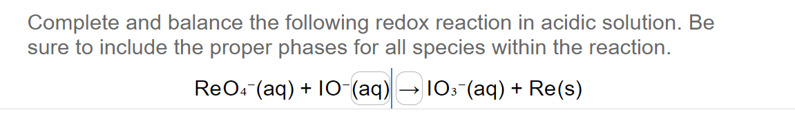 Complete and balance the following redox reaction in acidic solution. Be
sure to include the proper phases for all species within the reaction.
ReO4 (aq) + 10-(aq)
103¯(aq) + Re(s)