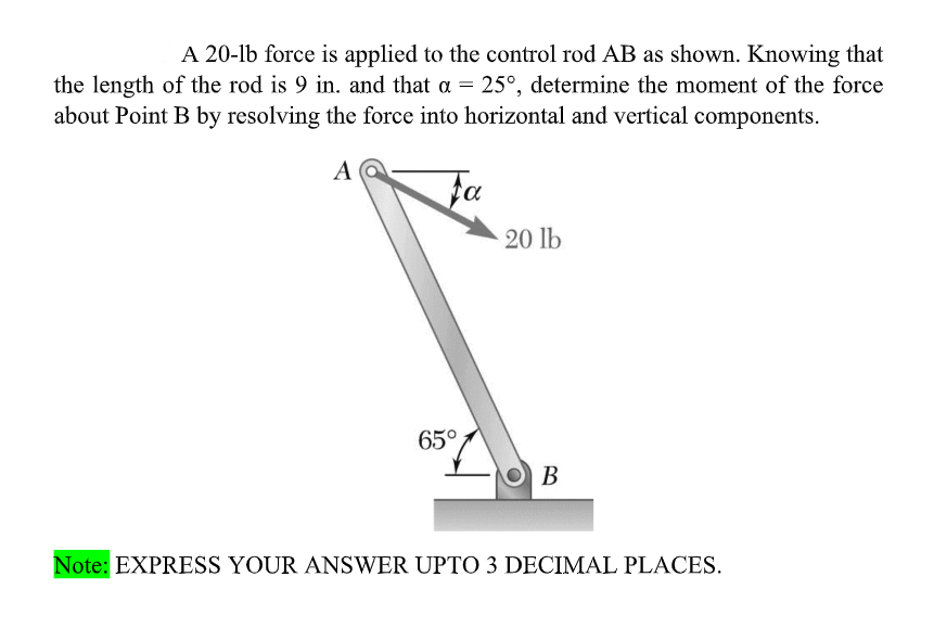 A 20-lb force is applied to the control rod AB as shown. Knowing that
the length of the rod is 9 in. and that a = 25°, determine the moment of the force
about Point B by resolving the force into horizontal and vertical components.
A
fa
20 lb
65°
O B
Note: EXPRESS YOUR ANSWER UPTO 3 DECIMAL PLACES.
