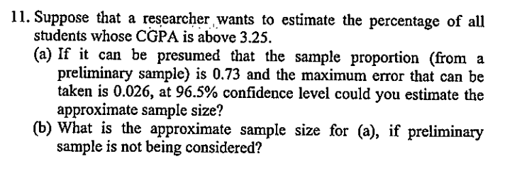 11. Šuppose that a researcher wants to estimate the percentage of all
students whose CGPA is above 3.25.
(a) If it can be presumed that the sample proportion (from a
preliminary sample) is 0.73 and the maximum error that can be
taken is 0.026, at 96.5% confidence level could you estimate the
approximate sample size?
(b) What is the approximate sample size for (a), if preliminary
sample is not being considered?
