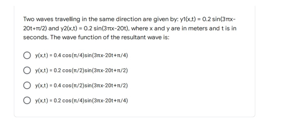 Two waves travelling in the same direction are given by: y1(x,t) = 0.2 sin(3ttx-
20t+T/2) and y2(x,t) = O.2 sin(3Ttx-20t), where x and y are in meters and t is in
seconds. The wave function of the resultant wave is:
y(x,t) = 0.4 cos(n/4)sin(3nx-20t+T/4)
y(x,t) = 0.2 cos(n/2)sin(3nx-20t+r/2)
y(x,t) = 0.4 cos(n/2)sin(3nx-20t+r/2)
O y(x,t) = 0.2 cos(1/4)sin(3nx-20t+n/4)

