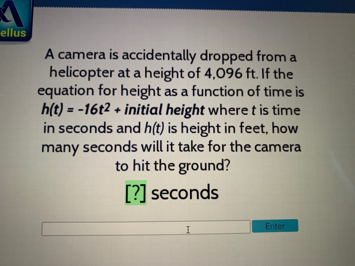 ellus
A camera is accidentally dropped from a
helicopter at a height of 4,096 ft. If the
equation for height as a function of time is
h(t) = -16t2 + initial height where t is time
in seconds and h(t) is height in feet, how
many seconds will it take for the camera
to hit the ground?
%3D
[?] seconds
Enter
