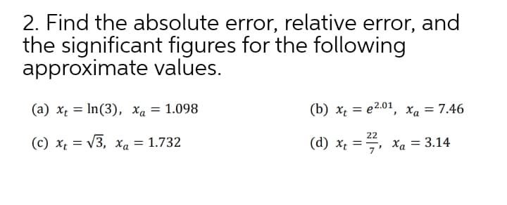 2. Find the absolute error, relative error, and
the significant figures for the following
approximate values.
(a) x = In(3), xa = 1.098
(b) x, = e2.01, x, = 7.46
22
(c) x, = V3, xa = 1.732
(d) x; =, xa = 3.14
7
