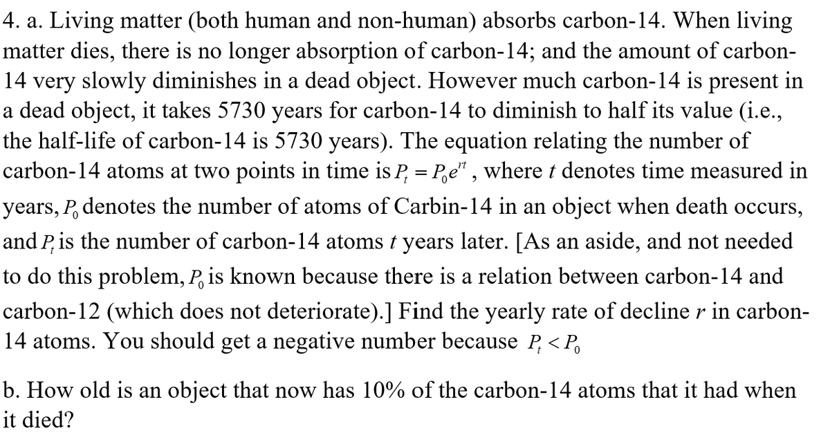 4. a. Living matter (both human and non-human) absorbs carbon-14. When living
matter dies, there is no longer absorption of carbon-14; and the amount of carbon-
14 very slowly diminishes in a dead object. However much carbon-14 is present in
a dead object, it takes 5730 years for carbon-14 to diminish to half its value (i.e.,
the half-life of carbon-14 is 5730 years). The equation relating the number of
carbon-14 atoms at two points in time is P = Pe¹¹, where t denotes time measured in
years, P. denotes the number of atoms of Carbin-14 in an object when death occurs,
and P, is the number of carbon-14 atoms t years later. [As an aside, and not needed
to do this problem, P, is known because there is a relation between carbon-14 and
carbon-12 (which does not deteriorate).] Find the yearly rate of decline r in carbon-
14 atoms. You should get a negative number because P < P
b. How old is an object that now has 10% of the carbon-14 atoms that it had when
it died?