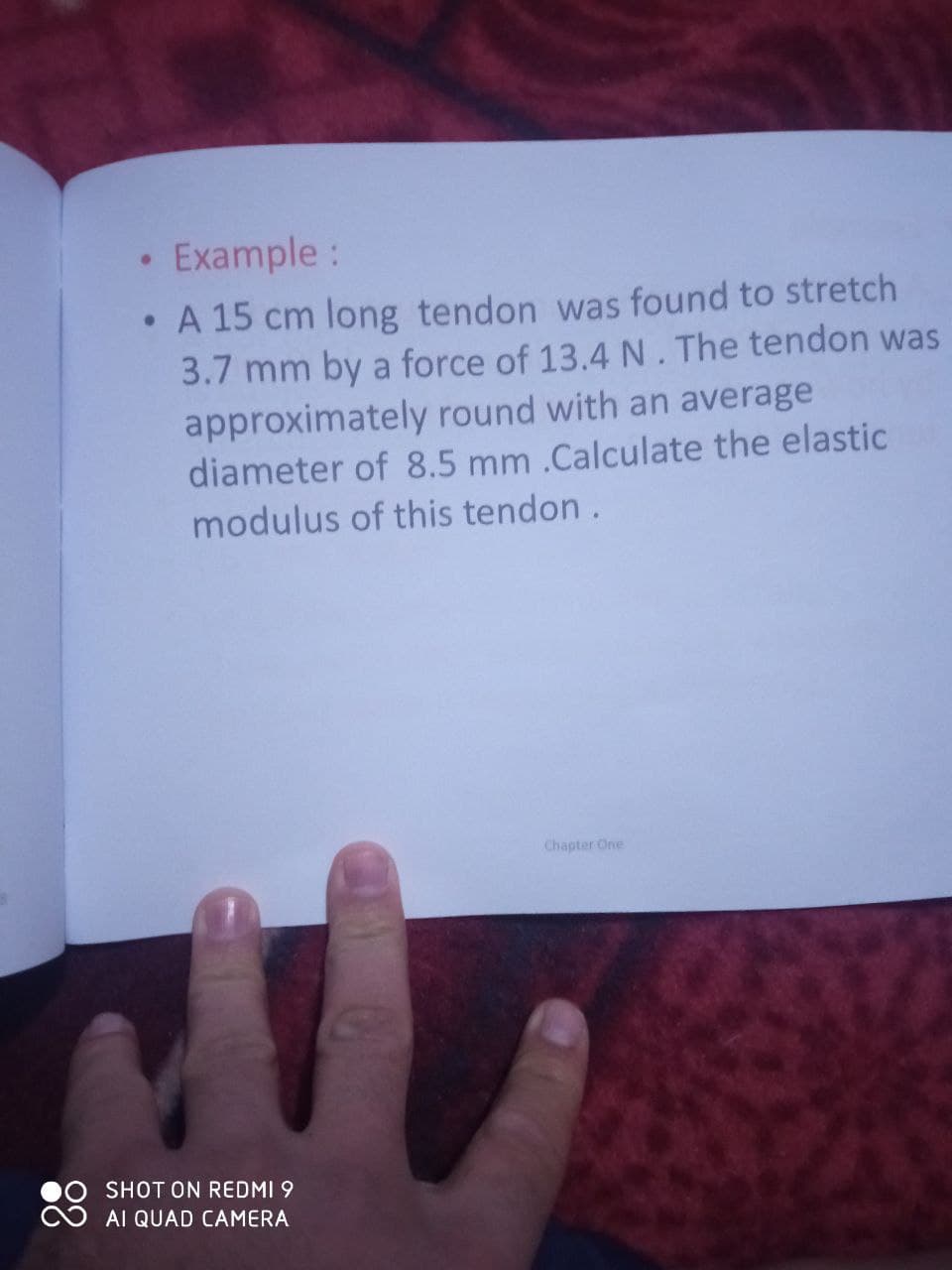 • Example:
A 15 cm long tendon was found to stretch
3.7 mm by a force of 13.4 N. The tendon was
approximately round with an average
diameter of 8.5 mm .Calculate the elastic
modulus of this tendon.
Chapter One
SHOT ON REDMI 9
AI QUAD CAMERA
