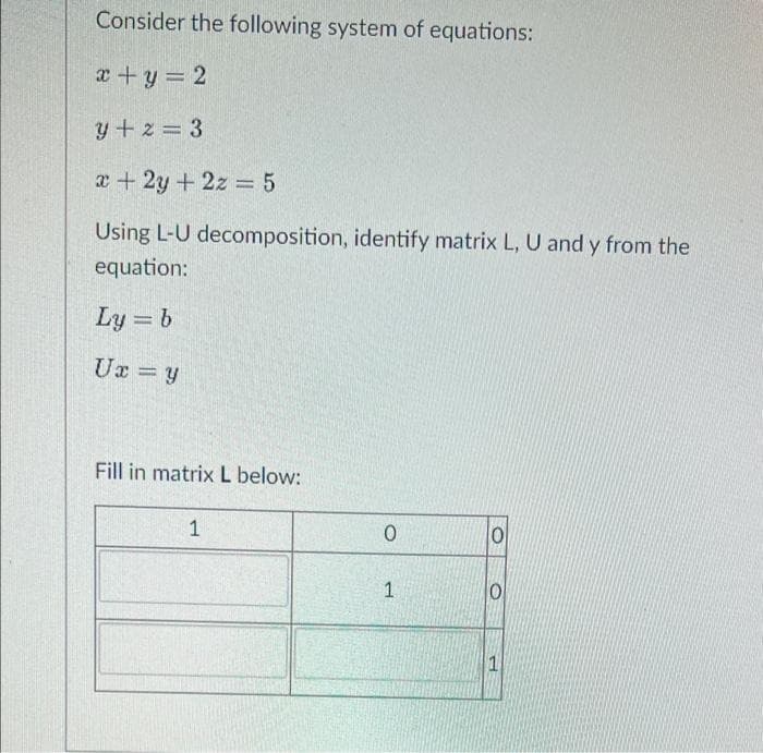 Consider the following system of equations:
x + y = 2
y+2=3
x + 2y + 2z = 5
Using L-U decomposition, identify matrix L, U and y from the
equation:
Ly = b
Ux = y
Fill in matrix L below:
1
0
1
0
0
P