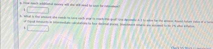 g. How much additional money will she still need to save for retirement?
h. What is the amount she needs to save each year to reach this goal? Use Appendix A-3 to solve for the answer, Round Future Value of a Series
of Equal Amounts in intermediate calculations to four decimal places. Investment returns are assumed to be 3% after inflation.
$
Check My Work ( remaining)