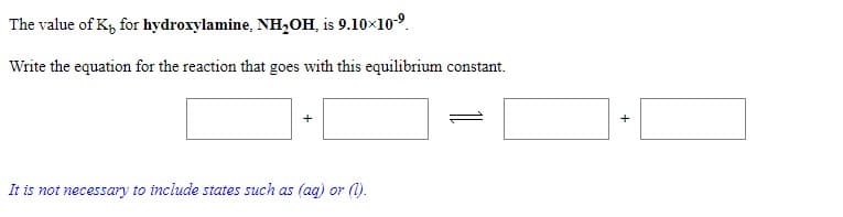 The value of K, for hydroxylamine, NH,OH, is 9.10×10-9.
Write the equation for the reaction that goes with this equilibrium constant.
It is not necessary to include states such as (ag) or (1).
+
