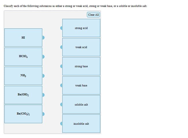 Classify each of the following substances as either a strong or weak acid, strong or weak base, or a soluble or insoluble salt.
Clear All
strong acid
HI
weak acid
HC10,
strong base
NH3
weak base
Ba(OH);
soluble salt
Ba(CIO)2
insoluble salt
