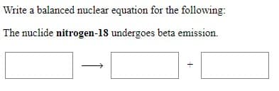 Write a balanced nuclear equation for the following:
The nuclide nitrogen-18 undergoes beta emission.
