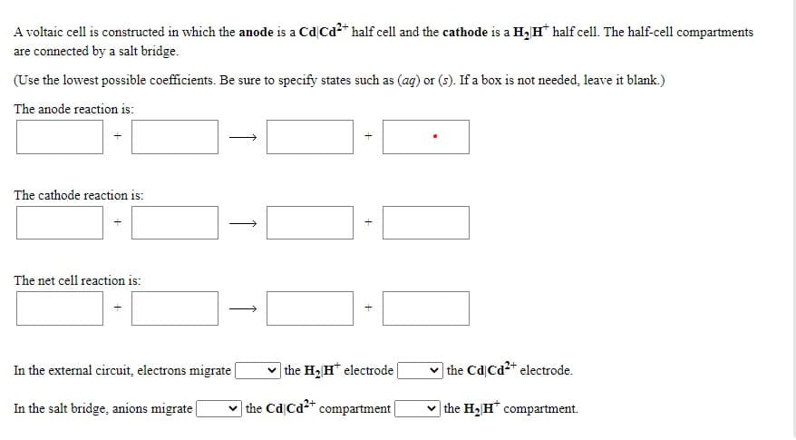 A voltaic cell is constructed in which the anode is a Cd|Cd2* half cell and the cathode is a H, H* half cell. The half-cell compartments
are connected by a salt bridge.
(Use the lowest possible coefficients. Be sure to specify states such as (ag) or (s). If a box is not needed, leave it blank.)
The anode reaction is:
The cathode reaction is:
The net cell reaction is:
In the external circuit, electrons migrate
| the H2 H* electrode
v the Cd Cd2* electrode.
In the salt bridge, anions migrate
v the Cd Cd2+ compartment
the H2 H" compartment.
