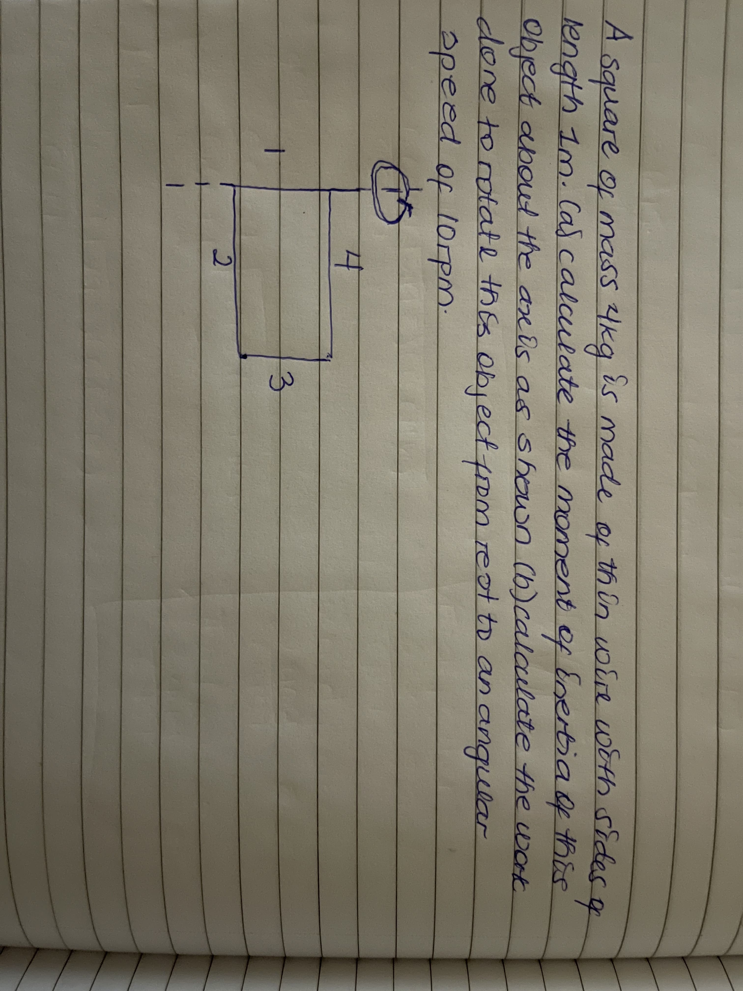 A square of mass 4kg is made of th in voire with sides a
length 1m. Cas calculate the moment of Enertia f this
Object aboul the are ds as shown Cb)calaulate the work
done torotate thEs object fom reot to an angular
apeed of lorpm.
to
3.
