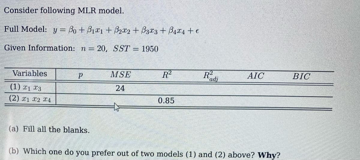 Consider following MLR model.
Full Model: y = Bo + B1r1 + B2x2+ B3r3 + B4x4 + e
Given Information: n 20, SST 1950
Variables
MSE
R2
R
AIC
BIC
'adj
(1) x1 x3
24
(2) x1 x2 4
0.85
(a) Fill all the blanks.
(b) Which one do you prefer out of two models (1) and (2) above? Why?
