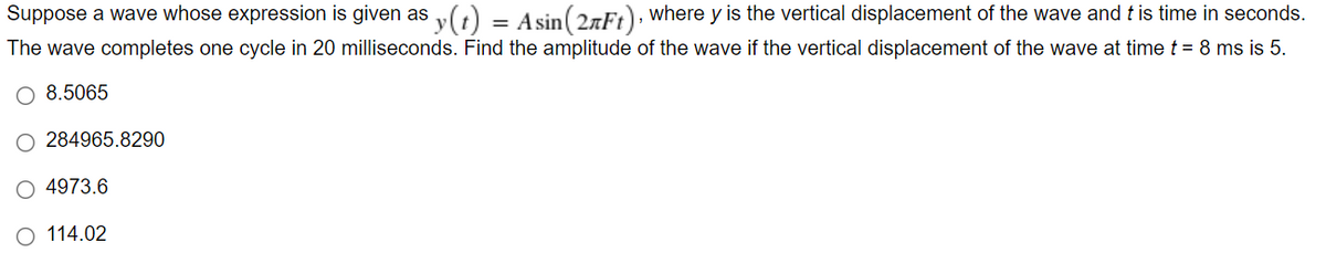 Suppose a wave whose expression is given as y(t) = Asin (2nFt), where y is the vertical displacement of the wave and t is time in seconds.
The wave completes one cycle in 20 milliseconds. Find the amplitude of the wave if the vertical displacement of the wave at time t = 8 ms is 5.
O 8.5065
284965.8290
4973.6
114.02