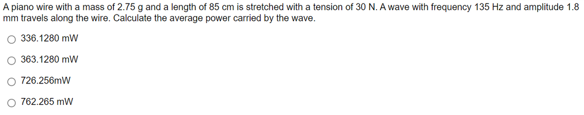 A piano wire with a mass of 2.75 g and a length of 85 cm is stretched with a tension of 30 N. A wave with frequency 135 Hz and amplitude 1.8
mm travels along the wire. Calculate the average power carried by the wave.
O 336.1280 mW
363.1280 mW
726.256mW
762.265 mW