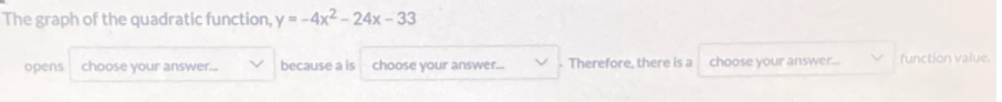 The graph of the quadratic function, y = -4x² – 24x - 33
Therefore, there is a
choose your answer.
v function value.
opens choose your answer..
because a is
choose your answer.

