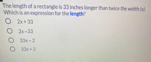 The length of a rectangle is 33 inches longer than twice the width (x).
Which is an expression for the length?
O
2x +33
O 2x-33
O 33x-2
O 33x+2
