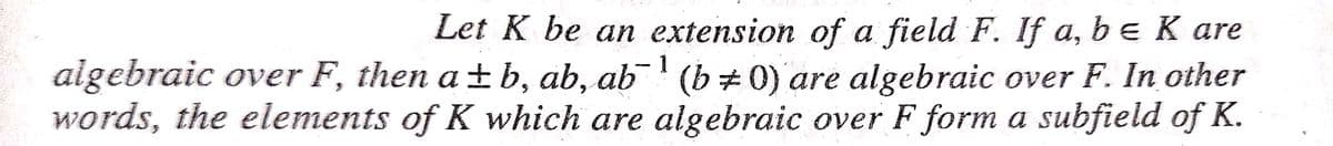 Let K be an extension of a field F. If a, be K are
algebraic over F, then a ±b, ab, ab¯' (b 0) are algebraic over F. In other
words, the elements of K which are algebraic over F form a subfield of K.
