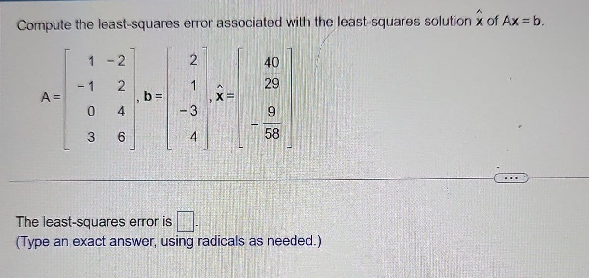 Compute the least-squares error associated with the least-squares solution of Ax = b.
1 - 2
2
40
2
1
29
A =
b=
X=
0
4
- 3
9
3
6
4
58
The least-squares error is
(Type an exact answer, using radicals as needed.)
-1
1
