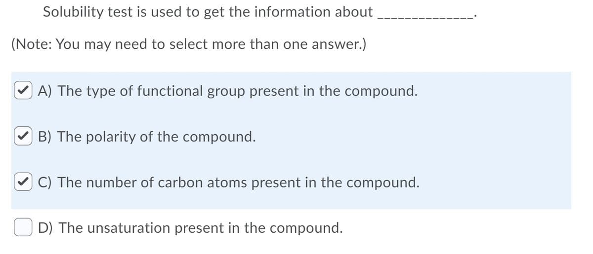 Solubility test is used to get the information about
(Note: You may need to select more than one answer.)
V A) The type of functional group present in the compound.
B) The polarity of the compound.
C) The number of carbon atoms present in the compound.
D) The unsaturation present in the compound.
