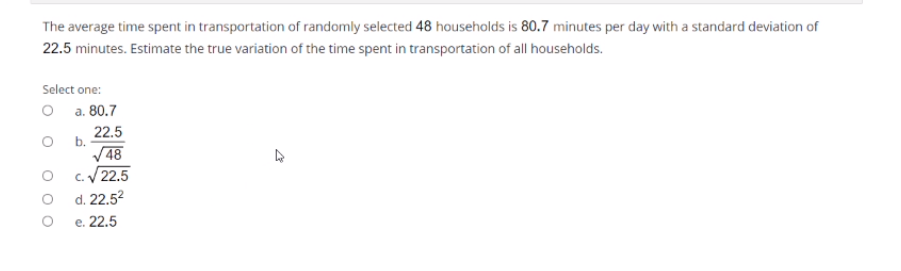 The average time spent in transportation of randomly selected 48 households is 80.7 minutes per day with a standard deviation of
22.5 minutes. Estimate the true variation of the time spent in transportation of all households.
Select one:
O a. 80.7
22.5
O b.
V48
O C.22.5
O d. 22.52
e. 22.5
