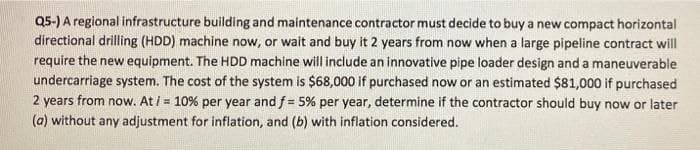 Q5-) A regional infrastructure building and maintenance contractor must decide to buy a new compact horizontal
directional drilling (HDD) machine now, or wait and buy it 2 years from now when a large pipeline contract will
require the new equipment. The HDD machine will include an innovative pipe loader design and a maneuverable
undercarriage system. The cost of the system is $68,000 if purchased now or an estimated $81,000 if purchased
2 years from now. At i = 10% per year and f= 5% per year, determine if the contractor should buy now or later
(a) without any adjustment for inflation, and (b) with inflation considered.
