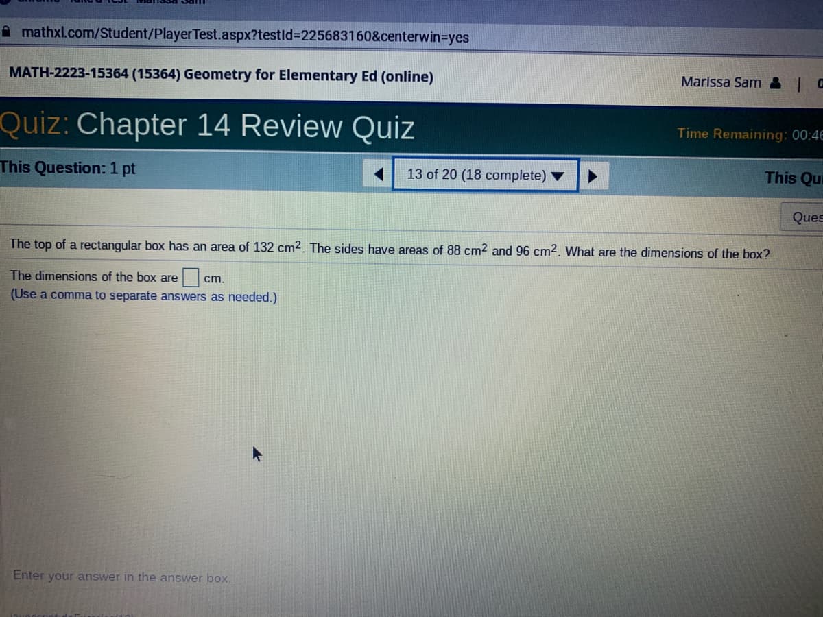 A mathxl.com/Student/PlayerTest.aspx?testld%3225683160&centerwin3Dyes
MATH-2223-15364 (15364) Geometry for Elementary Ed (online)
Marissa Sam &| C
Quiz: Chapter 14 Review Quiz
Time Remaining: 00:4E
This Question: 1 pt
13 of 20 (18 complete)
This Qu
Ques
The top of a rectangular box has an area of 132 cm2. The sides have areas of 88 cm2 and 96 cm2. What are the dimensions of the box?
The dimensions of the box are
cm.
(Use a comma to separate answers as needed.)
Enter your answer in the answer box.
