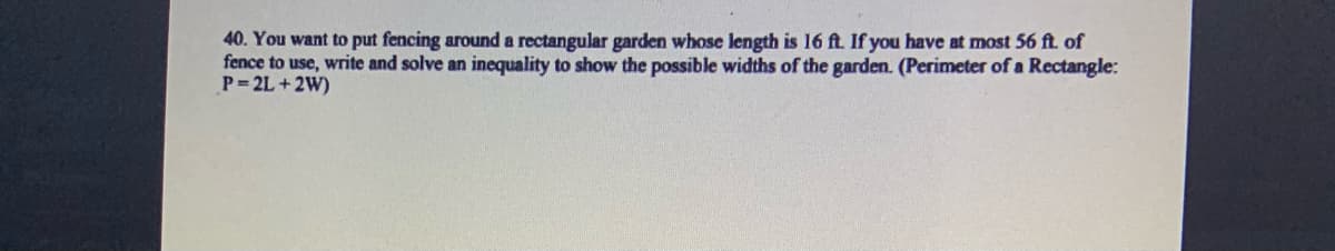 40. You want to put fencing around a rectangular garden whose length is 16 ft. If you have at most 56 ft. of
fence to use, write and solve an inequality to show the possible widths of the garden. (Perimeter of a Rectangle:
P= 2L +2W)
