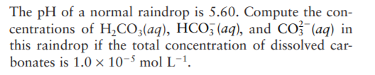 The pH of a normal raindrop is 5.60. Compute the con-
centrations of H,CO;(aq), HCO; (aq), and CO3 (aq) in
this raindrop if the total concentration of dissolved car-
bonates is 1.0 x 10-5 mol L-!.
