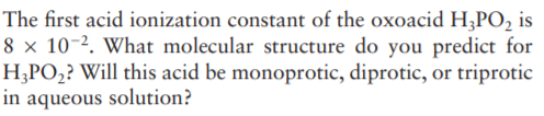 The first acid ionization constant of the oxoacid H;PO, is
8 x 10-2. What molecular structure do you predict for
H;PO,? Will this acid be monoprotic, diprotic, or triprotic
in aqueous solution?
