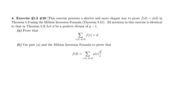 4. Exercise §5.2 #20 (This exercise presents a shorter and more elegant way to prove f(d) = ¢(d) in
Theorem 5.9 using the Möbius Inversion Formula (Theorem 3.15). All notation in this exercise is identical
to that in Theorem 5.9) Let d be a positive divisor of p – 1.
(a) Prove that
E (c) = d
eld, d>0
(b) Use part (a) and the Möbius Inversion Formula to prove that
ed, d>0

