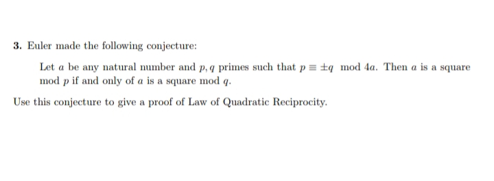 3. Euler made the following conjecture:
Let a be any natural number and p, q primes such that p = ±q _mod 4a. Then a is a square
mod p if and only of a is a square mod q.
Use this conjecture to give a proof of Law of Quadratic Reciprocity.
