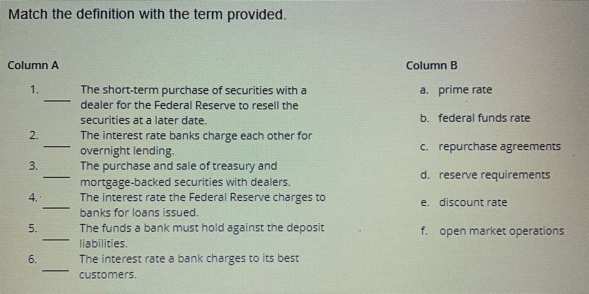 Match the definition with the term provided.
Column A
2.
3.
5.
6
The short-term purchase of securities with a
dealer for the Federal Reserve to resell the
securities at a later date.
The interest rate banks charge each other for
overnight lending.
The purchase and sale of treasury and
mortgage-backed securities with dealers.
The interest rate the Federal Reserve charges to
banks for loans issued.
The funds a bank must hold against the deposit
liabilities.
The interest rate a bank charges to its best
customers.
Column B
a.
prime rate
b. federal funds rate
c. repurchase agreements
d. reserve requirements
e. discount rate
f. open market operations