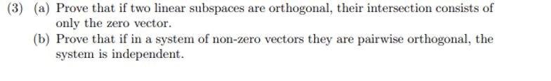 (3) (a) Prove that if two linear subspaces are orthogonal, their intersection consists of
only the zero vector.
(b) Prove that if in a system of non-zero vectors they are pairwise orthogonal, the
system is independent.
