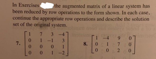 In Exercises
been reduced by row operations to the form shown. In each case,
the augmented matrix of a linear system has
continue the appropriate row operations and describe the solution
set of the original system.
1
7.
3
-4
imste
1
1 -1
3
7.
0.
8.
1 7
0.
0.
-2
