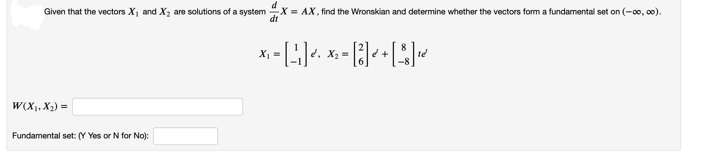Given that the vectors X and X2 are solutions of a system -X = AX, find the Wronskian and determine whether the vectors form a fundamental set on (-o, co).
%3D
dt
X1 =
e', X2
e' +
te
W(X1, X2) =
Fundamental set: (Y Yes or N for No):
