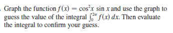 Graph the function f(x) = cos?r sin x and use the graph to
guess the value of the integral " f(x) dx. Then evaluate
the integral to confirm your guess.
