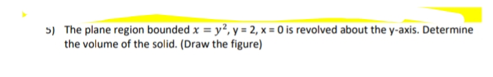 5) The plane region bounded x = y², y = 2, x = 0 is revolved about the y-axis. Determine
the volume of the solid. (Draw the figure)
