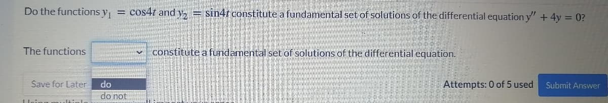 Do the functions y, = cos4t and y, = sin4t constitute a fundamental set of solutions of the differential equation y" + 4y = 0?
The functions
constitute a fundamental set of solutions of the differential equation.
Save for Later
do
Attempts: 0 of 5 used
Submit Answer
do not
Uein
