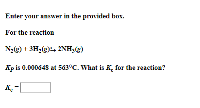 Enter your answer in the provided box.
For the reaction
N2(g) + 3H2(g)5 2NH3(g)
Kp is 0.000648 at 563°C. What is K, for the reaction?
K =
